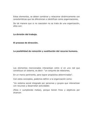 Estos elementos, se deben combinar y relacionar dinámicamente con
características que los diferencian o identifican como organizaciones,
De tal manera que si no coexisten no se trata de una organización,
ellos son:
La división del trabajo.
El proceso de dirección.
La posibilidad de remoción y sustitución del recurso humano.
Los elementos mencionados interactúan entre sí en una red que
constituye un sistema, es decir: "un conjunto de relaciones,
En un marco pertinente, para lograr propósitos determinados".
Con estos conceptos, podemos definir a la organización como:
"Un sistema social integrado por personas y grupos que interactúan
con recursos y desarrollan actividades
(Para ir cumpliendo metas), porque tienen fines y objetivos por
alcanzar.
 