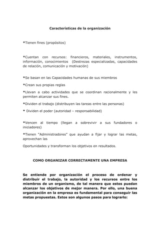 Características de la organización
*Tienen fines (propósitos)
*Cuentan con recursos: financieros, materiales, instrumentos,
información, conocimientos (Destrezas especializadas, capacidades
de relación, comunicación y motivación)
*Se basan en las Capacidades humanas de sus miembros
*Crean sus propias reglas
*Llevan a cabo actividades que se coordinan racionalmente y les
permiten alcanzar sus fines.
*Dividen el trabajo (distribuyen las tareas entre las personas)
* Dividen el poder (autoridad – responsabilidad)
*Vencen al tiempo (llegan a sobrevivir a sus fundadores o
iniciadores)
*Tienen “Administradores” que ayudan a fijar y lograr las metas,
aprovechan las
Oportunidades y transforman los objetivos en resultados.
COMO ORGANIZAR CORRECTAMENTE UNA EMPRESA
Se entiende por organización el proceso de ordenar y
distribuir el trabajo, la autoridad y los recursos entre los
miembros de un organismo, de tal manera que estos puedan
alcanzar los objetivos de mejor manera. Por ello, una buena
organización en la empresa es fundamental para conseguir las
metas propuestas. Estos son algunos pasos para lograrlo:
 