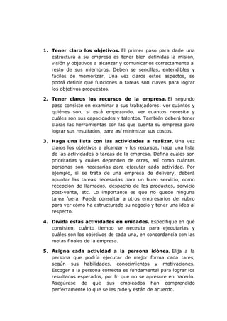 1. Tener claro los objetivos. El primer paso para darle una
estructura a su empresa es tener bien definidas la misión,
visión y objetivos a alcanzar y comunicarlos correctamente al
resto de sus miembros. Deben se sencillas, entendibles y
fáciles de memorizar. Una vez claros estos aspectos, se
podrá definir qué funciones o tareas son claves para lograr
los objetivos propuestos.
2. Tener claros los recursos de la empresa. El segundo
paso consiste en examinar a sus trabajadores: ver cuántos y
quiénes son, si está empezando, ver cuantos necesita y
cuáles son sus capacidades y talentos. También deberá tener
claras las herramientas con las que cuenta su empresa para
lograr sus resultados, para así minimizar sus costos.
3. Haga una lista con las actividades a realizar. Una vez
claros los objetivos a alcanzar y los recursos, haga una lista
de las actividades o tareas de la empresa. Defina cuáles son
prioritarias y cuáles dependen de otras, así como cuántas
personas son necesarias para ejecutar cada actividad. Por
ejemplo, si se trata de una empresa de delivery, deberá
apuntar las tareas necesarias para un buen servicio, como
recepción de llamados, despacho de los productos, servicio
post-venta, etc. Lo importante es que no quede ninguna
tarea fuera. Puede consultar a otros empresarios del rubro
para ver cómo ha estructurado su negocio y tener una idea al
respecto.
4. Divida estas actividades en unidades. Especifique en qué
consisten, cuánto tiempo se necesita para ejecutarlas y
cuáles son los objetivos de cada una, en concordancia con las
metas finales de la empresa.
5. Asigne cada actividad a la persona idónea. Elija a la
persona que podría ejecutar de mejor forma cada tares,
según sus habilidades, conocimientos y motivaciones.
Escoger a la persona correcta es fundamental para lograr los
resultados esperados, por lo que no se apresure en hacerlo.
Asegúrese de que sus empleados han comprendido
perfectamente lo que se les pide y están de acuerdo.
 