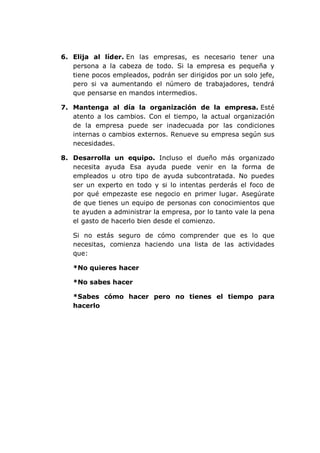 6. Elija al líder. En las empresas, es necesario tener una
persona a la cabeza de todo. Si la empresa es pequeña y
tiene pocos empleados, podrán ser dirigidos por un solo jefe,
pero si va aumentando el número de trabajadores, tendrá
que pensarse en mandos intermedios.
7. Mantenga al día la organización de la empresa. Esté
atento a los cambios. Con el tiempo, la actual organización
de la empresa puede ser inadecuada por las condiciones
internas o cambios externos. Renueve su empresa según sus
necesidades.
8. Desarrolla un equipo. Incluso el dueño más organizado
necesita ayuda Esa ayuda puede venir en la forma de
empleados u otro tipo de ayuda subcontratada. No puedes
ser un experto en todo y si lo intentas perderás el foco de
por qué empezaste ese negocio en primer lugar. Asegúrate
de que tienes un equipo de personas con conocimientos que
te ayuden a administrar la empresa, por lo tanto vale la pena
el gasto de hacerlo bien desde el comienzo.
Si no estás seguro de cómo comprender que es lo que
necesitas, comienza haciendo una lista de las actividades
que:
*No quieres hacer
*No sabes hacer
*Sabes cómo hacer pero no tienes el tiempo para
hacerlo
 