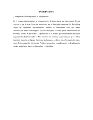 INTRODUCCION
¿La Organización es importante en este proceso?
En el proceso administrativo se conocerá sobre la importancia que tiene dentro de una
empresa ya que si no se llevan los pasos como son la planeación, organización, dirección y
control no funcionaría adecuadamente, también es fundamental tener una buena
comunicación dentro de la empresa ya que si se siguen todos los pasos correctamente nos
ayudara a la toma de decisiones. La planeación es lo primero que se debe tomar en cuenta
ya que en ella el administrador se debe anticipar con la meta y las acciones, ya que se deben
basar solo en metas y lógicas. Dentro de la planeación se deben hacer los siguientes pasos
como: la investigación, estrategias. Políticas, propósitos, procedimientos en la planeación
pueden ser de largo plazo, mediano plazo y corto plazo.
 