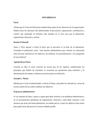 DESARROLLO
Fayol
Afirma que la Toma de Decisiones también hace parte de las funciones de la organización.
Señaló cómo las funciones del administrador la prevención, organización, coordinación y
control, que expresado en términos más actuales no es otra cosa que la planeación,
organización, dirección y control.
Koontz O’donnell
Junto a Terry apoyan a Fayol al decir que la previsión es la base de la planeación.
Considera la planeación como: “una función administrativa que consiste en seleccionar
entre diversas alternativas los objetivos, las políticas, los procedimientos y los programas
de una empresa”.
Agustín Reyes Ponce
Consiste en fijar el curso concreto de acción que ha de seguirse, estableciendo los
principios que habrán de orientarlo, la secuencia de operaciones para realizarlo y la
determinación de tiempo y números necesarios para su realización.
Josseph L. Massie
Método por el cual el administrador ve hacia el futuro y descubre las alternativas, cursos de
acción a partir de los cuales establece los objetivos.
El proceso administrativo
Es un conjunto de fases o pasos a seguir para darle solución a un problema administrativo,
en el encontraremos problemas de organización, dirección y para darle solución a esto
tenemos que tener una buena planeación, un estudio previo y tener los objetivos bien claros
para poder hacer del proceso lo menos trabado posible.
 