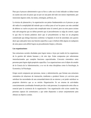 Para que el proceso administrativo que se lleve a cabo sea el más indicado se deben tomar
en cuenta una serie de pasos que no por ser una parte del todo son menos importantes, por
mencionar algunos están, las metas, estrategias, políticas, etc.
La técnica de planeación y la organización son partes fundamentales en el proceso ya que
ahí radica la complejidad del método que se utilice pues al ser los pasos con más cantidad
de deberes se vuelve un poco más complicado tener el control, pero en estos pasos existen
más sub-categorías que no deben permitir que el procedimiento se salga de control, según
lo que dice la lectura podemos decir que el procedimiento se basa en un programa
centralizado que delega funciones conforme va bajando el nivel de autoridad, esto quieres
decir que cada parte tiene una función específica y que si hubiera falla alguna en cualquiera
de estos pasos sería difícil lograr un procedimiento limpio y eficiente.
Las organizaciones
Son estructuras sociales diseñadas para lograr metas o leyes por medio de los organismos
de la gestión del talento humano y de otro tipo. Están compuestas por subsistemas
interrelacionados que cumplen funciones especializadas. Convenio sistemático entre
personas para lograr algún propósito específico. Las organizaciones son el objeto de estudio
de la Ciencia de la Administración, a su vez de otras disciplinas como la Sociología, la
Economía y la Psicología.
Grupo social compuesto por personas, tareas y administración, que forman una estructura
sistemática de relaciones de interacción, tendientes a producir bienes y/o servicios para
satisfacer las necesidades de una comunidad dentro de un entorno y así poder satisfacer su
propósito distintivo que es su misión. Organización: Es un sistema de actividades
conscientemente coordinadas formado por dos o más personas; la cooperación entre ellas es
esencial para la existencia de la organización. Una organización sólo existe cuando hay
personas capaces de comunicarse y que están dispuestas a actuar conjuntamente para
obtener un objetivo común.
 
