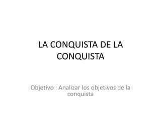 LA CONQUISTA DE LA CONQUISTA<br />Objetivo : Analizar los objetivos de la conquista<br />