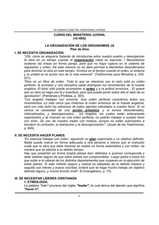 10 HORAS CURSO DEL10 HORAS CURSO DEL10 HORAS CURSO DEL10 HORAS CURSO DEL MINISTERIO JUVENILMINISTERIO JUVENILMINISTERIO JUVENILMINISTERIO JUVENIL
1
CURSO DEL MINISTERIO JUVENIL
(10 HRS)
LA ORGANIZACIÓN DE LOS ORGANISMOS JA
Plan de Dios
I. SE NECESITA ORGANIZACIÓN.
"¡Oh, cómo se alegraría Satanás de introducirse entre nuestro pueblo y desorganizar
la obra en un tiempo cuando la organización cabal es esencial...! Necesitamos
sostener las líneas en forma pareja, para que no haya ruptura en el sistema de
regulación y orden. De esta manera no se dará permiso a elementos desordenados
para dominar la obra en este tiempo. Vivimos en el tiempo cuando el orden, el sistema
y la unidad en la acción son de lo más esencial". (Testimonios para Ministros p. 230,
231).
"Dios es un Dios de orden. Todo lo que se relaciona con el cielo está en orden
perfecto; la sumisión y una disciplina cabal distinguen los movimientos de la hueste
angélica. El éxito sólo puede acompañar al orden y a la actitud armónica... El quiere
que su obra se haga con fe y exactitud, para que pueda poner sobre ella el sello de su
aprobación". (Patriarcas y Profetas, p. 393).
"Los ángeles trabajan con armonía. Una orden perfecta caracteriza todos sus
movimientos. Lo más cerca que imitemos la orden armónica de la hueste angelical,
será con más éxito los esfuerzos de estos agentes celestiales a nuestro favor. Si no
vemos la necesidad de una acción armónica, y si somos desordenados,
indisciplinados, y desorganizados..., los ángeles, los cuales están enteramente
organizados y se mueven en una orden perfecta, no podrán trabajar a nuestro favor
con éxito. Se van de nuestro medio con tristeza, porque no están autorizados a
bendecir la confusión, la distracción y la desorganización". (Joyas de los Testimonios,
p. 649).
II. SE NECESITA HACER PLANES.
"Es esencial trabajar con orden, siguiendo un plan organizado y un objetivo definido.
Nadie puede instruir en forma adecuada a otra persona a menos que el instructor
cuide que la obra que debe hacerse se realice en forma sistemática y con orden, de
manera que se efectúe a su debido tiempo.
Hay que presentar en forma amplia planes bien definidos a quienes corresponda y
debe estarse seguro de que estos planes son comprendidos. Luego pedid a todos los
que están a la cabeza de los distintos departamentos que cooperen en la ejecución de
estos planes. Si este método seguro y radical es adoptado de la debida manera y
seguido con interés y buena voluntad, evitará que se haga mucho trabajo sin objetivo
definido alguno, y mucha fricción inútil". El Evangelismo, p. 73).
III. SE NECESITAN LÍDERES CRISTIANOS
1. ETIMOLOGÍA.
La palabra "líder" proviene del inglés "leader", la cual deriva del alemán que significa
"hacer ir".
 