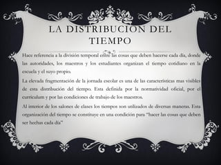 LA DISTRIBUCION DEL
                    TIEMPO
Hace referencia a la división temporal entre las cosas que deben hacerse cada día, donde
las autoridades, los maestros y los estudiantes organizan el tiempo cotidiano en la
escuela y el suyo propio.
La elevada fragmentación de la jornada escolar es una de las características mas visibles
de esta distribución del tiempo. Esta definida por la normatividad oficial, por el
curriculum y por las condiciones de trabajo de los maestros.
Al interior de los salones de clases los tiempos son utilizados de diversas maneras. Esta
organización del tiempo se constituye en una condición para “hacer las cosas que deben
ser hechas cada día”
 