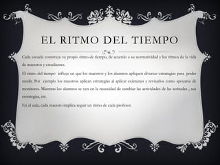 EL RITMO DEL TIEMPO
Cada escuela construye su propio ritmo de tiempo, de acuerdo a su normatividad y los ritmos de la vida
de maestros y estudiantes.

El ritmo del tiempo influye en que los maestros y los alumnos apliquen diversas estrategias para poder
rendir. Por ejemplo los maestros aplican estrategias al aplicar exámenes y revisarlos como apoyarse de
monitores. Mientras los alumnos se ven en la necesidad de cambiar las actividades de las actitudes , sus
estrategias, etc.

En el aula, cada maestro implica seguir un ritmo de cada profesor.
 