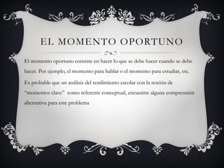 EL MOMENTO OPORTUNO
El momento oportuno consiste en hacer lo que se debe hacer cuando se debe
hacer. Por ejemplo, el momento para hablar o el momento para estudiar, etc.

Es probable que un análisis del rendimiento escolar con la noción de
“momentos clave” como referente conceptual, encuentre alguna comprensión
alternativa para este problema
 