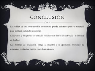 CONCLUSIÓN
La validez de una construcción conceptual puede calibrarse por su potencial
para explicar realidades concretas.

Los planes y programas de estudio condicionan ritmos de actividad al interior
de la clase.

Las normas de evaluación obliga al maestro a la aplicación frecuente de
exámenes restándole tiempo para la enseñanza.
 
