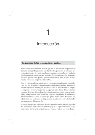 1
                      Introducción



 La promesa de las organizaciones sociales

Todos conocemos historias de start-ups que se inician con un puñado de
personas trabajando juntas en una habitación, que están en contacto di-
recto diario entre sí y con sus clientes, usuarios, proveedores y todas las
demás personas implicadas en su éxito. Todos opinan sobre cualquier
decisión que se tome puesto que la compañía se lleva de una manera
natural como una empresa colaboradora.
Pero el éxito implica crecimiento, el crecimiento implica más personal y
cada vez hay más gente con puestos formales, obligaciones y responsabi-
lidades especí cas puestas por escrito. Al cabo de poco tiempo la empre-
sa empieza a necesitar directores y departamentos llenos de especialistas,
procesos de selección, evaluación, plani cación, inversión y otras activi-
dades «corporativas» que requieren enormes cantidades de políticas y
procedimientos. Al nal, lo único que queda de esa época dorada de co-
laboración, son los relatos nostálgicos que cuentan los pocos afortunados
que estuvieron ahí para verlo.
Hace ya tiempo que los líderes reconocieron las consecuencias negativas
del incremento de la división del trabajo y de la especialización a la que
tienen que aferrarse las organizaciones cuando crecen. Las contribucio-


                                                                        17
 