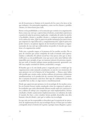 nes de las personas se limitan en la mayoría de los casos a las áreas en las
que trabajan; y los principales jugadores, como son los clientes y posibles
clientes, no intervienen para nada.
Piense en las posibilidades y en la emoción que sentiría si su organización
fuera como esas start-ups y aprovechara el talento, creatividad, experiencia
y pasión de todas las personas implicadas –empleados de todos los niveles
y localidades, clientes y posibles clientes, y cualquier persona implicada
en la cadena de valor. ¿Qué le parecería poder minimizar las restricciones
que imponen la especialización y compartimentación? ¿Qué le parecería
poder retener y recapturar algunos de los bene cios humanos y organi-
zacionales de esas start-ups colaboradoras sin perder el vínculo que man-
tiene a la organización unida?
Todo esto, a grandes rasgos, es la promesa de los medios sociales. No es
pues de extrañar que tantas compañías de todo el mundo estén apresu-
rándose a utilizarlos. El software social hace muy pocos años que se desa-
rrolló pero ya está posibilitando cosas que pocos años atrás habrían sido
imposibles, por ejemplo, el que un inmenso número de personas reparti-
das por todo el mundo trabajen juntas productivamente aportando con
ello una amplia variedad de talento, creatividad y energía.
El bombo que se le está dando parece exagerado pero es verdad que las
organizaciones están entrando actualmente en uno de esos momentos de
«por primera vez en la historia de la humanidad…» Nunca antes había
sido posible que cientos, miles, incluso millones de personas colaboraran
simultáneamente en la producción de enormes documentos y conteni-
dos o tomaran decisiones colectivas. Este tipo de colaboración de masas
es posible hoy en día y es algo nuevo y transformacional.
Desde que apareciera por primera vez la tecnología de los medios socia-
les, en Gartner hemos estado estudiando cómo las empresas la aplican y
los resultados que están obteniendo. Hemos tenido miles de conversacio-
nes y talleres de trabajo con compañías que están implantándola y hemos
estudiado a fondo cuatrocientas implementaciones en industrias de todo
el mundo. En base a estos estudios hemos podido desarrollar una idea
bastante clara de dónde y por qué se utiliza esta tecnología.
Lo que más nos ha sorprendido es descubrir que la mayoría de las inicia-
tivas de implementación de esta tecnología fracasa. O bien por no haber
conseguido atraer el interés de la gente o porque nunca llegaron a gene-


18                                                              I
 
