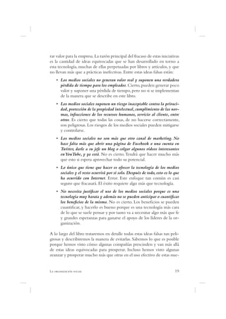 rar valor para la empresa. La razón principal del fracaso de estas iniciativas
es la cantidad de ideas equivocadas que se han desarrollado en torno a
esta tecnología, muchas de ellas perpetuadas por libros y artículos, y que
no llevan más que a prácticas inefectivas. Entre estas ideas falsas están:
      Los medios sociales no generan valor real y suponen una verdadera
      pérdida de tiempo para los empleados. Cierto, pueden generar poco
      valor y suponer una pérdida de tiempo, pero no si se implementan
      de la manera que se describe en este libro.
      Los medios sociales suponen un riesgo inaceptable contra la privaci-
      dad, protección de la propiedad intelectual, cumplimiento de las nor-
      mas, infracciones de los recursos humanos, servicio al cliente, entre
      otros. Es cierto que todas las cosas, de no hacerse correctamente,
      son peligrosas. Los riesgos de los medios sociales pueden mitigarse
      y controlarse.
      Los medios sociales no son más que otro canal de marketing. No
      hace falta más que abrir una página de Facebook o una cuenta en
      Twitter, darle a su jefe un blog o colgar algunos vídeos interesantes
      en YouTube, y ya está. No es cierto. Tendrá que hacer mucho más
      que esto si espera aprovechar todo su potencial.
      Lo único que tiene que hacer es ofrecer la tecnología de los medios
      sociales y el resto ocurrirá por si solo. Después de todo, esto es lo que
      ha ocurrido con Internet. Error. Este enfoque tan común es casi
      seguro que fracasará. El éxito requiere algo más que tecnología.
      No necesita justi car el uso de los medios sociales porque es una
      tecnología muy barata y además no se pueden anticipar o cuanti car
      los bene cios de la misma. No es cierto. Los bene cios se pueden
      cuanti car, y hacerlo es bueno porque es una tecnología más cara
      de lo que se suele pensar y por tanto va a necesitar algo más que fe
      y grandes esperanzas para ganarse el apoyo de los líderes de la or-
      ganización.

A lo largo del libro trataremos en detalle todas estas ideas falsas tan peli-
grosas y describiremos la manera de evitarlas. Sabemos lo que es posible
porque hemos visto cómo algunas compañías prescinden y van más allá
de estas ideas equivocadas para prosperar. Incluso hemos visto algunas
avanzar y prosperar mucho más que otras en el uso efectivo de estas nue-


L                                                                           19
 
