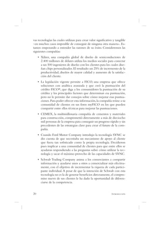 vas tecnologías las cuales utilizan para crear valor signi cativo y tangible
–en muchos casos imposible de conseguir de ninguna otra manera-. Es-
tamos empezando a entender las razones de su éxito. Consideremos las
siguientes compañías:

      2.400 millones de dólares utiliza los medios sociales para conectar
      a sus 500 ingenieros de diseño con los clientes para los cuales dise-
      ñan chips personalizados. El resultado: un 25% de incremento de la
      productividad, diseños de mayor calidad y aumento de la satisfac-
      ción del cliente.

      soluciones con analítica avanzada y que creó la puntuación del
      crédito FICO®, que diga a los consumidores la puntuación de su
      crédito y los principales factores que determinan esa puntuación,
      pero no le permite dar consejos sobre cómo mejorar esas puntua-
      ciones. Para poder ofrecer esta información, la compañía reúne a su
      comunidad de clientes en sus foros myFICO en los que pueden
      compartir entre ellos técnicas para mejorar las puntuaciones.

      para construcción, comprometió directamente a más de dieciocho
      mil personas de la empresa para conseguir un progreso rápido y sin
      precedentes de las estrategias clave para crear el futuro de la com-
      pañía.

      dio cuenta de que necesitaba un mecanismo de apoyo al cliente
      que fuera tan so sticado como la propia tecnología. Decidieron
      pues implicar a una comunidad de clientes para que entre ellos se
      ayudaran respondiendo a las preguntas sobre cómo utilizar la tec-
      nología y sacar el máximo provecho de las capacidades de SYNC.

      información y ayudarse unos a otros a comercializar más efectiva-
      mente, con el objetivo de incrementar la riqueza de cada partici-
      pante individual. A pesar de que la intención de Schwab con esta
      tecnología no es la de generar bene cios directamente, el compro-
      miso nuevo de sus clientes le ha dado la oportunidad de diferen-
      ciarse de la competencia.


20                                                              I
 