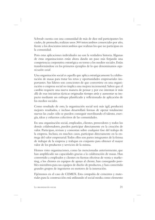 Schwab cuenta con una comunidad de más de diez mil participantes los
cuales, de promedio, realizan unos 360 intercambios comerciales por año,
frente a los doscientos intercambios que realizan los que no participan en
la comunidad.
Pero estas aplicaciones individuales no son la verdadera historia. Algunas
de estas organizaciones están ahora dando un paso más forjando una
competencia corporativa estratégica en torno a los medios sociales. Están
transformándose en los primeros ejemplos de lo que denominamos orga-
nización social.
Una organización social es aquella que aplica estratégicamente la colabo-
ración de masas para tratar los retos y oportunidades empresariales im-
portantes. Sus líderes son conscientes de que convertirse en una organi-
zación o empresa social no implica una mejora incremental. Saben que el
cambio requiere una nueva manera de pensar y por eso intentan ir más
allá de esas iniciativas tácticas originadas tiempo atrás y aumentar su im-
pacto mediante un enfoque plani cado y re exionado de aplicación de
los medios sociales.
Como resultado de esto, la organización social será más ágil, producirá
mejores resultados, e incluso desarrollará formas de operar totalmente
nuevas las cuales sólo se pueden conseguir movilizando el talento, ener-
gía, ideas y esfuerzos colectivos de las comunidades.
En una organización social, empleados, clientes, proveedores y todos los
demás colaboradores, pueden participar directamente en la creación de
valor. Participan, revisan y comentan sobre cualquier fase del trabajo de
la empresa. Incluso, en muchos casos, participan directamente en la en-
trega del valor empresarial. Todos ellos son partes integrantes de la forma
de trabajar de la empresa y trabajan en conjunto para obtener el mayor
valor de los productos y servicios de la misma.
Hemos visto organizaciones, como las mencionadas anteriormente, que
han ampli cado sus capacidades gracias a la colaboración de masas. Han
convertido a empleados y clientes en fuerzas efectivas de venta y marke-
ting, a los clientes en equipos de apoyo al cliente, han conseguido posi-
bles miembros para sus equipos de diseño de productos, y han convertido
grandes grupos de ingenieros en motores de la innovación.
Fijémonos en el caso de CEMEX. Esta compañía de cementos y mate-
riales para la construcción está utilizando el social media como elemento

L                                                                       21
 