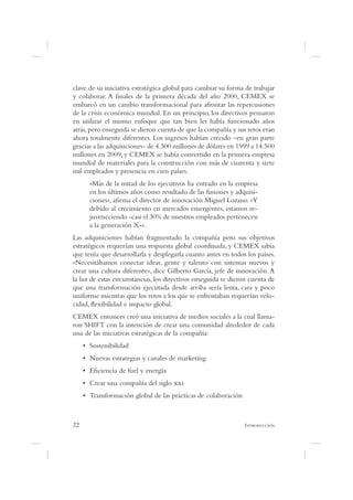 clave de su iniciativa estratégica global para cambiar su forma de trabajar
y colaborar. A nales de la primera década del año 2000, CEMEX se
embarcó en un cambio transformacional para afrontar las repercusiones
de la crisis económica mundial. En un principio, los directivos pensaron
en utilizar el mismo enfoque que tan bien les había funcionado años
atrás, pero enseguida se dieron cuenta de que la compañía y sus retos eran
ahora totalmente diferentes. Los ingresos habían crecido –en gran parte
gracias a las adquisiciones- de 4.300 millones de dólares en 1999 a 14.500
millones en 2009, y CEMEX se había convertido en la primera empresa
mundial de materiales para la construcción con más de cuarenta y siete
mil empleados y presencia en cien países.
      «Más de la mitad de los ejecutivos ha entrado en la empresa
      en los últimos años como resultado de las fusiones y adquisi-
      ciones», a rma el director de innovación Miguel Lozano. «Y
      debido al crecimiento en mercados emergentes, estamos re-
      juveneciendo -casi el 30% de nuestros empleados pertenecen
      a la generación X-».
Las adquisiciones habían fragmentado la compañía pero sus objetivos
estratégicos requerían una respuesta global coordinada, y CEMEX sabía
que tenía que desarrollarla y desplegarla cuanto antes en todos los países.
«Necesitábamos conectar ideas, gente y talento con sistemas nuevos y
crear una cultura diferente», dice Gilberto García, jefe de innovación. A
la luz de estas circunstancias, los directivos enseguida se dieron cuenta de
que una transformación ejecutada desde arriba sería lenta, cara y poco
uniforme mientras que los retos a los que se enfrentaban requerían velo-
cidad, exibilidad e impacto global.
CEMEX entonces creó una iniciativa de medios sociales a la cual llama-
ron SHIFT con la intención de crear una comunidad alrededor de cada
una de las iniciativas estratégicas de la compañía:




22                                                              I
 