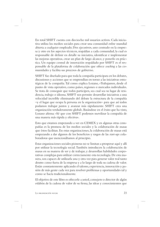 En total SHIFT cuenta con dieciocho mil usuarios activos. Cada inicia-
tiva utiliza los medios sociales para crear una comunidad online mundial
abierta a cualquier empleado. Dos ejecutivos, uno centrado en la empre-
sa y otro en los aspectos técnicos, respaldan a cada comunidad, la cual es
responsable de de nir en detalle su iniciativa, identi car e implementar
las mejoras operativas, crear un plan de largo alcance, y ponerlo en prác-
tica. Un equipo central de innovación respaldado por SHIFT es el res-
ponsable de la plataforma de colaboración que ofrece coaching a las co-
munidades y facilita sus procesos de gobierno.
SHIFT fue diseñado para que toda la compañía participara en los debates,
discusiones y acciones que se emprendían en torno a las iniciativas estra-
tégicas de la compañía. Tal como explica Lozano, «Trabajamos, desde el
punto de vista operativo, como países, regiones o mercados individuales.
Se trata de conseguir que todos participen, sea cual sea su lugar de resi-
dencia, trabajo o idioma. SHIFT nos permite desarrollar iniciativas a una
velocidad increíble eliminando del debate la estructura de la compañía
–y el lugar que ocupa la persona en la organización– para que así todos
podamos trabajar juntos y avanzar más rápidamente. SHIFT crea una
organización verdaderamente global». Basándose en el éxito que ha visto,
Lozano a rma: «Sé que con SHIFT podemos movilizar la compañía de
una manera más rápida y efectiva».
Esto que estamos empezando a ver en CEMEX y en algunas otras com-
pañías es la promesa de los medios sociales y la colaboración de masas
que éstos facilitan. En estas organizaciones, la colaboración de masas está
empezando a dar algunos de los bene cios y rasgos de las start-ups cola-
boradoras que mencionábamos al principio.
Estas organizaciones sociales pioneras no se limitan a prosperar aquí y allí
por utilizar la tecnología social. También introducen la colaboración de
masas en su manera de ser y de trabajar, y desarrollan habilidades corpo-
rativas complejas para utilizar correctamente esta tecnología. De esta ma-
nera, son capaces de utilizarla una y otra vez para generar valor real tanto
dentro como fuera de la empresa y a lo largo de toda su cadena de valor.
Están constantemente aplicando el talento, experiencia, innovación y pa-
sión de más gente cada vez para resolver problemas y oportunidades tal y
como se hacía tradicionalmente.
El objetivo de este libro es ofrecerle a usted, consejero o director de algún
eslabón de la cadena de valor de su rma, las ideas y conocimientos que

L                                                                         23
 