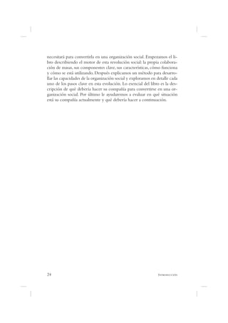 necesitará para convertirla en una organización social. Empezamos el li-
bro describiendo el motor de esta revolución social: la propia colabora-
ción de masas, sus componentes clave, sus características, cómo funciona
y cómo se está utilizando. Después explicamos un método para desarro-
llar las capacidades de la organización social y exploramos en detalle cada
uno de los pasos clave en esta evolución. Lo esencial del libro es la des-
cripción de qué debería hacer su compañía para convertirse en una or-
ganización social. Por último le ayudaremos a evaluar en qué situación
está su compañía actualmente y qué debería hacer a continuación.




24                                                             I
 