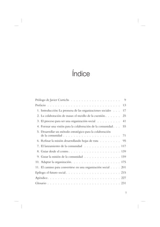 Índice


Prólogo de Javier Curtichs . . . . . . . . . . . . . . . . . . .     9
Prefacio . . . . . . . . . . . . . . . . . . . . . . . . . . . . 13
 1. Introducción: La promesa de las organizaciones sociales . . . 17
 2. La colaboración de masas: el meollo de la cuestión . . . . . . 25
 3. El proceso para ser una organización social . . . . . . . . . 41
 4. Formar una visión para la colaboración de la comunidad . . . 55
 5. Desarrollar un método estratégico para la colaboración
    de la comunidad . . . . . . . . . . . . . . . . . . . . . . 71
 6. Re nar la misión desarrollando hojas de ruta . . . . . . . . 95
 7. El lanzamiento de la comunidad . . . . . . . . . . . . . . 117
 8. Guiar desde el centro . . . . . . . . . . . . . . . . . . . . 139
 9. Guiar la misión de la comunidad . . . . . . . . . . . . . . 159
10. Adaptar la organización. . . . . . . . . . . . . . . . . . . 175
11. El camino para convertirse en una organización social . . . . 201
Epílogo: el futuro social . . . . . . . . . . . . . . . . . . . . . 215
Apéndice. . . . . . . . . . . . . . . . . . . . . . . . . . . . 227
Glosario . . . . . . . . . . . . . . . . . . . . . . . . . . . . 231

                                                                      7
 