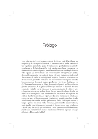 Prólogo


La revolución del conocimiento cambió de forma radical la vida de las
empresas y de las organizaciones en la última década.Y todos estábamos
tan orgullosos por el alto grado de virtuosismo que habíamos alcanzado
en el manejo de la información y de su digestión hasta convertirla en
conocimiento y en inteligencia. La información era sólo ruido y habíamos
sido capaces de transformarla en conocimiento inteligente; en poder.
Aprendidos a manejar ese poder de forma e ciente hasta convertirlo en el
fundamento de todas las estrategias de negocio. Entonces, una avalancha
de decisiones generadas en base a ese conocimiento inteligente inundó
los mercados en forma de nuevos productos y servicios. Estábamos en
el Olimpo del management. Manejábamos inteligencia y sólo podíamos
generar excelencia. Y la gran sorpresa que muchos se llevaron fue ese
exquisito cuidado en la búsqueda y almacenamiento de datos y ese
exhaustivo proceso de análisis al que fueron sometidos hasta destilar las
esencias de inteligencia que sustentaron las decisiones de negocio no
estaban dando los resultados esperados. Las más calculadas y estudiadas
estrategias para el lanzamiento de productos y servicios estaban siendo
literalmente destrozadas porque, primero de forma casi imperceptible y
luego a gritos, una masa estaba opinando, comentando, recomendando,
protestando, prescribiendo, reclamando y denunciando esos productos
y servicios y haciendo que nada fuese como estaba tan cuidadosamente
plani cado. Fue entonces cuando muchos descubrieron algo que los dejó
atónitos. ¡¡¡El mercado habla!!!


                                                                       9
 