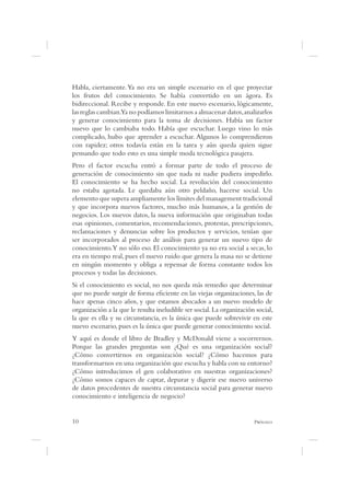 Habla, ciertamente. Ya no era un simple escenario en el que proyectar
los frutos del conocimiento. Se había convertido en un ágora. Es
bidireccional. Recibe y responde. En este nuevo escenario, lógicamente,
las reglas cambian.Ya no podíamos limitarnos a almacenar datos, analizarlos
y generar conocimiento para la toma de decisiones. Había un factor
nuevo que lo cambiaba todo. Había que escuchar. Luego vino lo más
complicado, hubo que aprender a escuchar. Algunos lo comprendieron
con rapidez; otros todavía están en la tarea y aún queda quien sigue
pensando que todo esto es una simple moda tecnológica pasajera.
Pero el factor escucha entró a formar parte de todo el proceso de
generación de conocimiento sin que nada ni nadie pudiera impedirlo.
El conocimiento se ha hecho social. La revolución del conocimiento
no estaba agotada. Le quedaba aún otro peldaño, hacerse social. Un
elemento que supera ampliamente los límites del management tradicional
y que incorpora nuevos factores, mucho más humanos, a la gestión de
negocios. Los nuevos datos, la nueva información que originaban todas
esas opiniones, comentarios, recomendaciones, protestas, prescripciones,
reclamaciones y denuncias sobre los productos y servicios, tenían que
ser incorporados al proceso de análisis para generar un nuevo tipo de
conocimiento.Y no sólo eso. El conocimiento ya no era social a secas, lo
era en tiempo real, pues el nuevo ruido que genera la masa no se detiene
en ningún momento y obliga a repensar de forma constante todos los
procesos y todas las decisiones.
Si el conocimiento es social, no nos queda más remedio que determinar
que no puede surgir de forma e ciente en las viejas organizaciones, las de
hace apenas cinco años, y que estamos abocados a un nuevo modelo de
organización a la que le resulta ineludible ser social. La organización social,
la que es ella y su circunstancia, es la única que puede sobrevivir en este
nuevo escenario, pues es la única que puede generar conocimiento social.
Y aquí es donde el libro de Bradley y McDonald viene a socorrernos.
Porque las grandes preguntas son ¿Qué es una organización social?
¿Cómo convertirnos en organización social? ¿Cómo hacemos para
transformarnos en una organización que escucha y habla con su entorno?
¿Cómo introducimos el gen colaborativo en nuestras organizaciones?
¿Cómo somos capaces de captar, depurar y digerir ese nuevo universo
de datos procedentes de nuestra circunstancia social para generar nuevo
conocimiento e inteligencia de negocio?


10                                                                     P
 