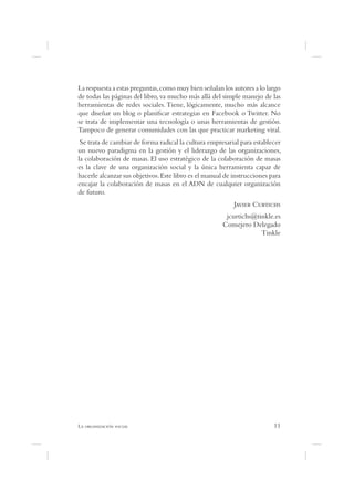 La respuesta a estas preguntas, como muy bien señalan los autores a lo largo
de todas las páginas del libro, va mucho más allá del simple manejo de las
herramientas de redes sociales. Tiene, lógicamente, mucho más alcance
que diseñar un blog o plani car estrategias en Facebook o Twitter. No
se trata de implementar una tecnología o unas herramientas de gestión.
Tampoco de generar comunidades con las que practicar marketing viral.
 Se trata de cambiar de forma radical la cultura empresarial para establecer
un nuevo paradigma en la gestión y el liderazgo de las organizaciones,
la colaboración de masas. El uso estratégico de la colaboración de masas
es la clave de una organización social y la única herramienta capaz de
hacerle alcanzar sus objetivos. Este libro es el manual de instrucciones para
encajar la colaboración de masas en el ADN de cualquier organización
de futuro.
                                                           J      C
                                                       jcurtichs@tinkle.es
                                                      Consejero Delegado
                                                                   Tinkle




L                                                                         11
 
