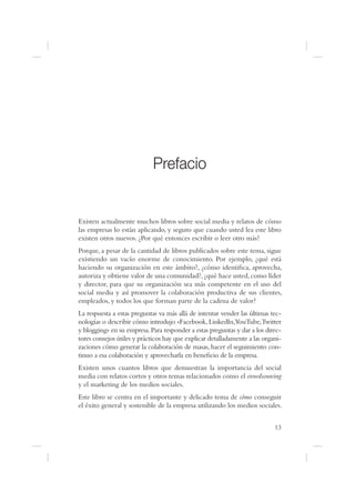 Prefacio


Existen actualmente muchos libros sobre social media y relatos de cómo
las empresas lo están aplicando, y seguro que cuando usted lea este libro
existen otros nuevos. ¿Por qué entonces escribir o leer otro más?
Porque, a pesar de la cantidad de libros publicados sobre este tema, sigue
existiendo un vacío enorme de conocimiento. Por ejemplo, ¿qué está
haciendo su organización en este ámbito?, ¿cómo identi ca, aprovecha,
autoriza y obtiene valor de una comunidad?, ¿qué hace usted, como líder
y director, para que su organización sea más competente en el uso del
social media y así promover la colaboración productiva de sus clientes,
empleados, y todos los que forman parte de la cadena de valor?
La respuesta a estas preguntas va más allá de intentar vender las últimas tec-
nologías o describir cómo introdujo «Facebook, LinkedIn,YouTube,Twitter
y blogging» en su empresa. Para responder a estas preguntas y dar a los direc-
tores consejos útiles y prácticos hay que explicar detalladamente a las organi-
zaciones cómo generar la colaboración de masas, hacer el seguimiento con-
tinuo a esa colaboración y aprovecharla en bene cio de la empresa.
Existen unos cuantos libros que demuestran la importancia del social
media con relatos cortos y otros temas relacionados como el crowdsourcing
y el marketing de los medios sociales.
Este libro se centra en el importante y delicado tema de cómo conseguir
el éxito general y sostenible de la empresa utilizando los medios sociales.


                                                                            13
 