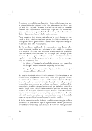 Trata temas como el liderazgo, la gestión y las capacidades operativas que
se han de desarrollar para generar un valor signi cativo, repetible e im-
portante en la empresa a través de estas novedosas tecnologías. Elabora-
mos este libro basándonos en nuestra amplia experiencia de haber traba-
jado con líderes de empresas de todo el mundo y haber observado sus
éxitos y fracasos en el mundo de los medios sociales.
No se trata de un libro introductorio sobre social media. Suponemos que
usted ya tiene conocimientos básicos sobre esta nueva tecnología y su
valor potencial, y lo que le interesa saber es cómo emplearla estratégica-
mente para crear valor en su empresa.
En Gartner hemos tenido miles de conversaciones con clientes sobre
cómo seleccionar y utilizar la tecnología de las redes sociales en bene cio
de la empresa. En el año 2009 iniciamos un estudio de más de cuatro-
cientas iniciativas relacionadas con esta tecnología para investigar y ana-
lizar más a fondo lo que descubríamos a partir de nuestras interacciones
regulares con clientes. Las preguntas en las que se centraba esta investiga-
ción son básicamente dos:

      sociales para obtener resultados tangibles y sustanciales?

      distingan el éxito del fracaso?

En nuestro estudio incluimos organizaciones de todo el mundo y de las
industrias más importantes, y estudiamos cómo éstas aplicaban los me-
dios sociales. Nos centramos en ver cómo las empresas «tradicionales» (en
otras palabras, las que no son virtuales) utilizan el social media para crear
comunidades colaboradoras que incluyen sus clientes y empleados. Evi-
tamos, intencionadamente, aquellas iniciativas que utilizaban los medios
sociales simplemente como canales de comunicación de marketing adi-
cionales. No porque las comunicaciones a través de los medios sociales
no sean importantes para la empresa, sino porque se obtiene mucho más
valor de la colaboración de masas –tanto de dentro como de fuera de la
empresa- que posibilita la tecnología de los medios sociales.
El ámbito de nuestro estudio fue intencionadamente extenso pero también
analizamos en profundidad algunas organizaciones selectas que estaban
aplicando el social media y la colaboración de masas más estratégicamente


14                                                                    P
 