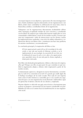 con mayor impacto en sus objetivos y operaciones. En estas investigaciones
más a fondo estudiamos aspectos relacionados con las organizaciones y sus
líderes, desde cómo controlaban la colaboración de masas hasta cómo la
  nanciaban, medían y coordinaban dentro de la organización.
Trabajamos con las organizaciones directamente, facilitándoles talleres
sobre estrategias, recopilando estudios de casos concretos, y consultando
con los líderes de empresas que estaban directamente implicados en crear
comunidades colaboradoras a través de los medios sociales. Creemos que
estos tres componentes –miles de interacciones con los clientes, cientos
de implementaciones analizadas, y una serie de análisis exhaustivos y co-
laboración directa con líderes clave- constituyen una base muy poderosa
de nuestras conclusiones y recomendaciones.
La conclusión principal y la inspiración del libro es ésta:
      El éxito organizacional a partir del uso de la tecnología de las redes
      sociales es ante todo una cuestión de liderazgo y gestión, y no la
      implementación de una tecnología. La consecución de este éxito crea
      la colaboración de masas la cual a su vez ofrece a las organizaciones
      unas capacidades únicas de crear valor para los clientes, empleados y
      demás partes interesadas.

Este libro está destinado principalmente a líderes y directores de empresa.
¿Por qué? Porque son ellos en gran parte los que controlan en qué me-
dida la organización adopta y obtiene valor empresarial a partir de los
medios sociales.
Continuamente aparecen y desaparecen nuevas herramientas y tecnolo-
gías. La web 2.0 se convertirá en la web 3.0 y puede que estalle algún día
la burbuja tecnológica de las redes sociales. Pero nada de esto importa
tanto como el valor intrínseco y sostenible que se crea cuando una orga-
nización pasa a ser una organización social altamente colaboradora capaz
de aprovechar el talento colectivo de sus clientes y empleados.
Nuestro objetivo es ofrecerle una guía, unas técnicas y herramientas para
acelerar su progreso e incrementar de una manera considerable sus posi-
bilidades de éxito en el camino hacia la transformación en una organiza-
ción social.




L                                                                              15
 