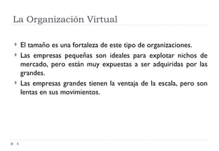 La Organización Virtual El tamaño es una fortaleza de este tipo de organizaciones. Las empresas pequeñas son ideales para explotar nichos de mercado, pero están muy expuestas a ser adquiridas por las grandes. Las empresas grandes tienen la ventaja de la escala, pero son lentas en sus movimientos. 