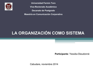 Universidad Fermín Toro 
Vice-Rectorado Académico 
Decanato de Postgrado 
Maestría en Comunicación Corporativa 
LA ORGANIZACIÓN COMO SISTEMA 
Participante: Yessika Dieudonné 
Cabudare, noviembre 2014 
 