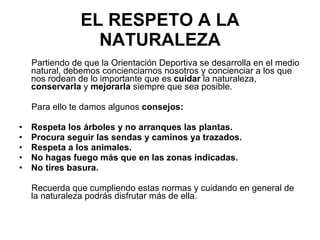 EL RESPETO A LA NATURALEZA Partiendo de que la Orientación Deportiva se desarrolla en el medio natural, debemos concienciarnos nosotros y concienciar a los que nos rodean de lo importante que es  cuidar  la naturaleza,  conservarla  y  mejorarla  siempre que sea posible.  Para ello te damos algunos  consejos: Respeta los árboles y no arranques las plantas. Procura seguir las sendas y caminos ya trazados. Respeta a los animales. No hagas fuego más que en las zonas indicadas. No tires basura. Recuerda que cumpliendo estas normas y cuidando en general de la naturaleza podrás disfrutar más de ella. 