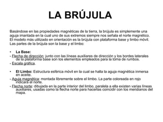LA BRÚJULA   Basándose en las propiedades magnéticas de la tierra, la brújula es simplemente una aguja imantada en la cual uno de sus extremos siempre nos señala el norte magnético. El modelo más utilizado en orientación es la brújula con plataforma base y limbo móvil. Las partes de la brújula son la base y el limbo: La Base: -  Flecha de dirección : junto con las líneas auxiliares de dirección y los bordes laterales de la plataforma base son los elementos empleados para la toma de rumbos. -  Escala gráfica . El Limbo:  Estructura esférica móvil en la cual se halla la aguja magnética inmersa en aceite. -  Aguja magnética : montada libremente sobre el limbo. La parte coloreada en rojo indicará el norte. -  Flecha norte : dibujada en la parte interior del limbo, paralela a ella existen varias líneas auxiliares, usadas como la flecha norte para hacerlas coincidir con los meridianos del mapa. 