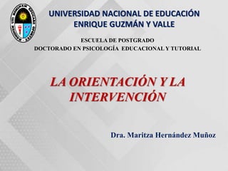 UNIVERSIDAD NACIONAL DE EDUCACIÓN
ENRIQUE GUZMÁN Y VALLE
ESCUELA DE POSTGRADO
DOCTORADO EN PSICOLOGÍA EDUCACIONAL Y TUTORIAL
LA ORIENTACIÓN Y LA
INTERVENCIÓN
Dra. Maritza Hernández Muñoz
 