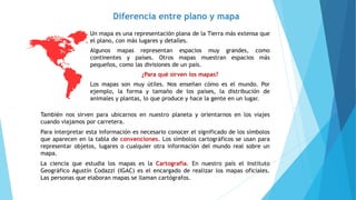 Diferencia entre plano y mapa
Un mapa es una representación plana de la Tierra más extensa que
el plano, con más lugares y detalles.
Algunos mapas representan espacios muy grandes, como
continentes y países. Otros mapas muestran espacios más
pequeños, como las divisiones de un país.
¿Para qué sirven los mapas?
Los mapas son muy útiles. Nos enseñan cómo es el mundo. Por
ejemplo, la forma y tamaño de los países, la distribución de
animales y plantas, lo que produce y hace la gente en un lugar.
También nos sirven para ubicarnos en nuestro planeta y orientarnos en los viajes
cuando viajamos por carretera.
Para interpretar esta información es necesario conocer el significado de los símbolos
que aparecen en la tabla de convenciones. Los símbolos cartográficos se usan para
representar objetos, lugares o cualquier otra información del mundo real sobre un
mapa.
La ciencia que estudia los mapas es la Cartografía. En nuestro país el Instituto
Geográfico Agustín Codazzi (IGAC) es el encargado de realizar los mapas oficiales.
Las personas que elaboran mapas se llaman cartógrafos.
 