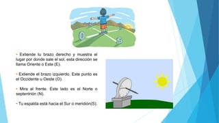 • Extiende tu brazo derecho y muestra el
lugar por donde sale el sol, esta dirección se
llama Oriente o Este (E).
• Extiende el brazo izquierdo. Este punto es
el Occidente u Oeste (O).
• Mira al frente. Este lado es el Norte o
septentrión (N).
• Tu espalda está hacia el Sur o meridión(S).
 