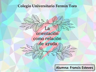 Colegio Universitario Fermín Toro
Alumna: Francis Esteves
La
orientación
como relación
de ayuda
 