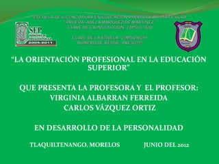 “LA ORIENTACIÓN PROFESIONAL EN LA EDUCACIÓN
                 SUPERIOR”

 QUE PRESENTA LA PROFESORA Y EL PROFESOR:
       VIRGINIA ALBARRAN FERREIDA
          CARLOS VÁZQUEZ ORTIZ

     EN DESARROLLO DE LA PERSONALIDAD

    TLAQUILTENANGO, MORELOS   JUNIO DEL 2012
 