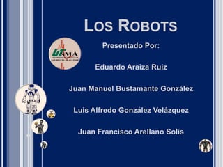 LOS ROBOTS
Presentado Por:
Eduardo Araiza Ruiz
Juan Manuel Bustamante González
Luis Alfredo González Velázquez
Juan Francisco Arellano Solís
 