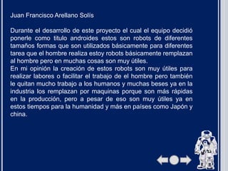 Juan Francisco Arellano Solís
Durante el desarrollo de este proyecto el cual el equipo decidió
ponerle como titulo androides estos son robots de diferentes
tamaños formas que son utilizados básicamente para diferentes
tarea que el hombre realiza estoy robots básicamente remplazan
al hombre pero en muchas cosas son muy útiles.
En mi opinión la creación de estos robots son muy útiles para
realizar labores o facilitar el trabajo de el hombre pero también
le quitan mucho trabajo a los humanos y muchas beses ya en la
industria los remplazan por maquinas porque son más rápidas
en la producción, pero a pesar de eso son muy útiles ya en
estos tiempos para la humanidad y más en países como Japón y
china.
 