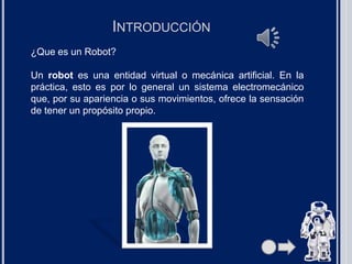 INTRODUCCIÓN
¿Que es un Robot?
Un robot es una entidad virtual o mecánica artificial. En la
práctica, esto es por lo general un sistema electromecánico
que, por su apariencia o sus movimientos, ofrece la sensación
de tener un propósito propio.
 