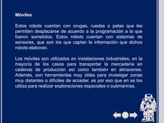 Móviles
Estos robots cuentan con orugas, ruedas o patas que les
permiten desplazarse de acuerdo a la programación a la que
fueron sometidos. Estos robots cuentan con sistemas de
sensores, que son los que captan la información que dichos
robots elaboran.
Los móviles son utilizados en instalaciones industriales, en la
mayoría de los casos para transportar la mercadería en
cadenas de producción así como también en almacenes.
Además, son herramientas muy útiles para investigar zonas
muy distantes o difíciles de acceder, es por eso que en se los
utiliza para realizar exploraciones espaciales o submarinas.
 