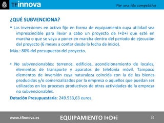 ¿QUÉ SUBVENCIONA? ▪  Las inversiones en activo fijo en forma de equipamiento cuya utilidad sea imprescindible para llevar a cabo un proyecto de I+D+i que esté en marcha o que se vaya a poner en marcha dentro del período de ejecución del proyecto (6 meses a contar desde la fecha de inicio). Máx.: 80% del presupuesto del proyecto. ▪  No subvencionables: terrenos, edificios, acondicionamiento de locales, elementos de transporte y aparatos de telefonía móvil. Tampoco elementos de inversión cuya naturaleza coincida con la de los bienes producidos y/o comercializados por la empresa o aquellos que puedan ser utilizados en los procesos productivos de otras actividades de la empresa no subvencionables. Dotación Presupuestaria : 249.533,63 euros.   www.tfinnova.es EQUIPAMIENTO I+D+i 