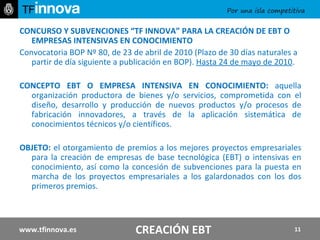 CONCURSO Y SUBVENCIONES “TF INNOVA” PARA LA CREACIÓN DE EBT O EMPRESAS INTENSIVAS EN CONOCIMIENTO Convocatoria BOP Nº 80, de 23 de abril de 2010 (Plazo de 30 días naturales a partir de día siguiente a publicación en BOP).  Hasta 24 de mayo de 2010 . CONCEPTO EBT O EMPRESA INTENSIVA EN CONOCIMIENTO:  aquella organización productora de bienes y/o servicios, comprometida con el diseño, desarrollo y producción de nuevos productos y/o procesos de fabricación innovadores, a través de la aplicación sistemática de conocimientos técnicos y/o científicos. OBJETO:  el otorgamiento de premios a los mejores proyectos empresariales para la creación de empresas de base tecnológica (EBT) o intensivas en conocimiento, así como la concesión de subvenciones para la puesta en marcha de los proyectos empresariales a los galardonados con los dos primeros premios. www.tfinnova.es CREACIÓN EBT 