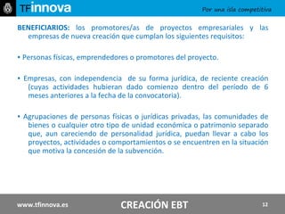 BENEFICIARIOS:  los promotores/as de proyectos empresariales y las empresas de nueva creación que cumplan los siguientes requisitos: ▪  Personas físicas, emprendedores o promotores del proyecto. ▪  Empresas, con independencia  de su forma jurídica, de reciente creación (cuyas actividades hubieran dado comienzo dentro del período de 6 meses anteriores a la fecha de la convocatoria). ▪  Agrupaciones de personas físicas o jurídicas privadas, las comunidades de bienes o cualquier otro tipo de unidad económica o patrimonio separado que, aun careciendo de personalidad jurídica, puedan llevar a cabo los proyectos, actividades o comportamientos o se encuentren en la situación que motiva la concesión de la subvención. www.tfinnova.es CREACIÓN EBT 