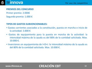 PREMIOS DEL CONCURSO Primer premio: 2.000€ Segundo premio: 1.000 € TIPOS DE GASTOS SUBVENCIONABLES: ▪  Gastos corrientes asociados a la constitución, puesta en marcha e inicio de la actividad. 5.000 € ▪  Gastos de equipamiento para la puesta en marcha de la actividad: la intensidad máxima de la ayuda es del 80% de la cantidad solicitada. Max. 10.000 €. ▪  Inversiones en equipamiento de I+D+i: la intensidad máxima de la ayuda es del 80% de la cantidad solicitada. Max. 10.000 €. www.tfinnova.es CREACIÓN EBT 
