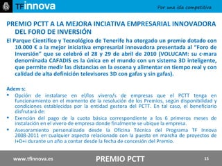 PREMIO PCTT A LA MEJORA INCIATIVA EMPRESARIAL INNOVADORA DEL FORO DE INVERSIÓN El Parque Científico y Tecnológico de Tenerife ha otorgado un premio dotado con 10.000 € a la mejor iniciativa empresarial innovadora presentada al “Foro de Inversión” que se celebró el 28 y 29 de abril de 2010 (VOLUCAM: su cámara denominada CAFADIS es la única en el mundo con un sistema 3D inteligente, que permite medir las distancias en la escena y alimentar en tiempo real y con calidad de alta definición televisores 3D con gafas y sin gafas). Además: Opción de instalarse en el/los vivero/s de empresas que el PCTT tenga en funcionamiento en el momento de la resolución de los Premios, según disponibilidad y condiciones establecidas por la entidad gestora del PCTT. En tal caso, el beneficiario disfrutará de: Exención del pago de la cuota básica correspondiente a los 6 primeros meses de instalación en el vivero de empresa donde finalmente se ubique la empresa. Asesoramiento personalizado desde la Oficina Técnica del Programa TF Innova 2008-2011 en cualquier aspecto relacionado con la puesta en marcha de proyectos de I+D+i   durante un año a contar desde la fecha de concesión del Premio. www.tfinnova.es PREMIO PCTT 