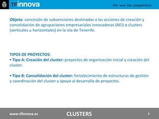 Objeto : concesión de subvenciones destinadas a las acciones de creación y consolidación de agrupaciones empresariales innovadoras (AEI) o clusters (verticales u horizontales) en la isla de Tenerife.   TIPOS DE PROYECTOS: ▪  Tipo A: Creación del cluster:  proyectos de organización inicial y creación del cluster.  ▪  Tipo B: Consolidación del cluster:  fortalecimiento de estructuras de gestión y coordinación del cluster y apoyo al desarrollo de proyectos. www.tfinnova.es CLUSTERS 
