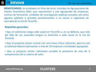 BENEFICIARIOS:  las entidades sin fines de lucro, incluidas las Agrupaciones de Interés Económico (AIE), que representan a una agrupación de empresas, centros de formación, unidades de investigación públicos privados y/o otros agentes públicos o privados pertenecientes a un sector o segmento de mercado de la Isla de Tenerife. www.tfinnova.es Requisitos generales:  ▪  Que el solicitante tenga sede social en Tenerife o, en su defecto, que más del 50% de sus asociados tengan su domicilio o sede social en la isla de Tenerife.  ▪  Que el proyecto cluster cuente con una masa crítica suficiente, para lo cual la solicitud deberá representar a más de 10 empresas o entidades agrupadas. ▪  Que el proyecto cluster solicitante acredite la presencia de más de 3 componentes de la cadena de valor.  CLUSTERS 
