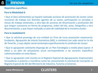 Requisitos específicos: Para la Modalidad A :  ▪  Q ue el (los) solicitante(s) ya haya(n) realizado acciones de promoción de cluster como reuniones de trabajo con distintos agentes de su sector, participación en jornadas o mesas de trabajo sectoriales, y otro tipo de acciones de dinamización y promoción del que tengan constancia en forma de programas, orden del día, actas, fotografías u otra documentación, y que hayan realizado un plan de viabilidad de la iniciativa cluster. Para la modalidad B :  ▪  Que la solicitud provenga de una entidad sin fines de lucro (asociación empresarial, fundación, Agrupación de Interés Económico (AIE), o similares) con sede social en la isla de Tenerife, y cuyo objeto social contempla específicamente la condición de cluster.  ▪  Que la agrupación solicitante disponga de un Plan Estratégico a medio plazo (aprox. 4 años) y un plan de actuaciones anual correspondiente a las acciones específicas subvencionables en estas Bases.  ▪  Que la agrupación esté inscrita en el Registro Especial de Agrupaciones Empresariales Innovadoras o próxima a inscribirse como tal, presentando la solicitud de inscripción al Registro Especial de AEI del Ministerio de Industria, Turismo y Comercio.   www.tfinnova.es CLUSTERS 