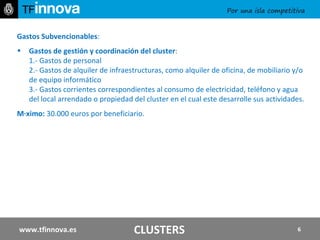 Gastos Subvencionables :   Gastos de gestión y coordinación del cluster : 1.- Gastos de personal 2.- Gastos de alquiler de infraestructuras, como alquiler de oficina, de mobiliario y/o de equipo informático 3.- Gastos corrientes correspondientes al consumo de electricidad, teléfono y agua del local arrendado o propiedad del cluster en el cual este desarrolle sus actividades.  Máximo:  30.000 euros por beneficiario. www.tfinnova.es CLUSTERS 